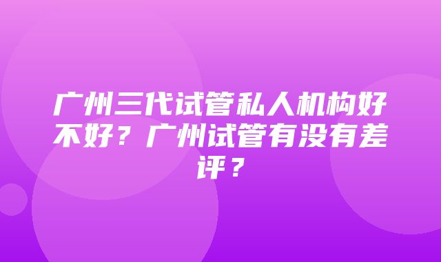 广州三代试管私人机构好不好？广州试管有没有差评？