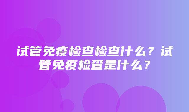 试管免疫检查检查什么？试管免疫检查是什么？