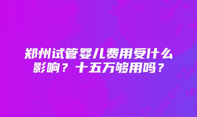 郑州试管婴儿费用受什么影响？十五万够用吗？