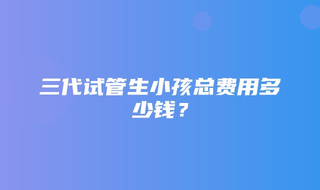 三代试管生小孩总费用多少钱？