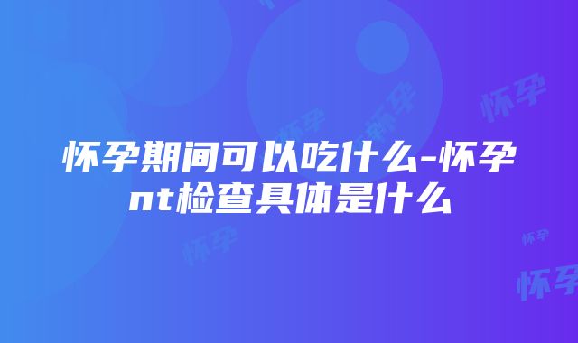 怀孕期间可以吃什么-怀孕nt检查具体是什么