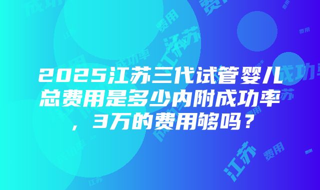 2025江苏三代试管婴儿总费用是多少内附成功率，3万的费用够吗？