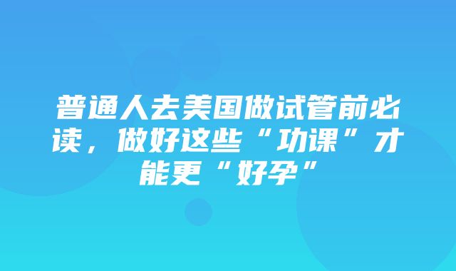 普通人去美国做试管前必读，做好这些“功课”才能更“好孕”