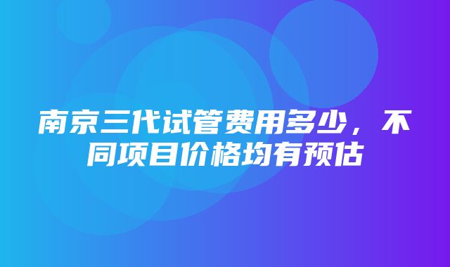 南京三代试管费用多少，不同项目价格均有预估