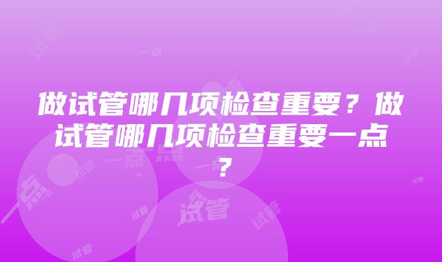 做试管哪几项检查重要？做试管哪几项检查重要一点？