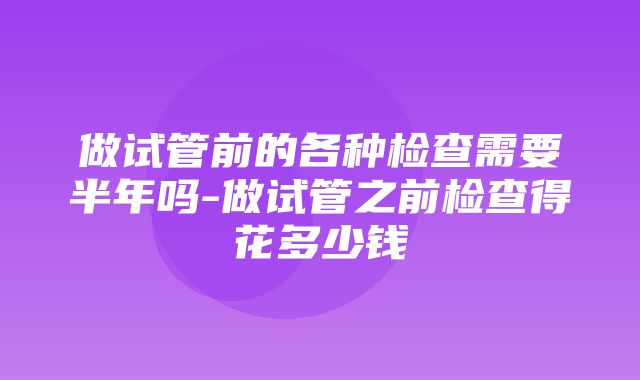 做试管前的各种检查需要半年吗-做试管之前检查得花多少钱