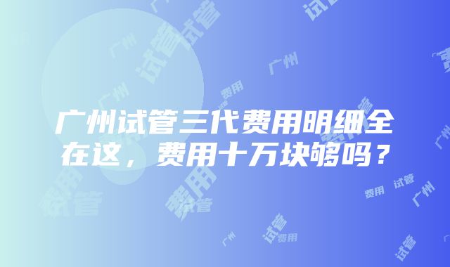 广州试管三代费用明细全在这，费用十万块够吗？