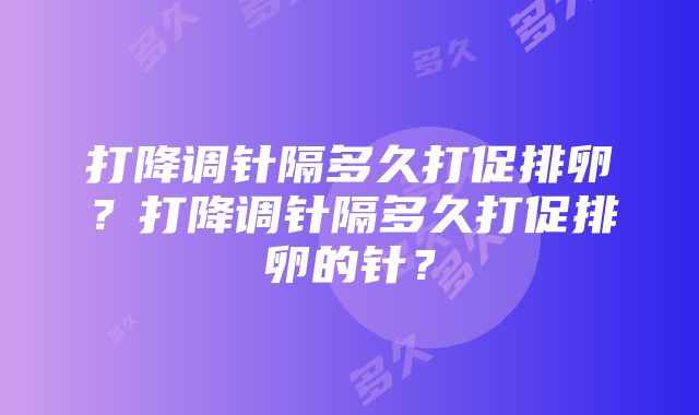 打降调针隔多久打促排卵？打降调针隔多久打促排卵的针？