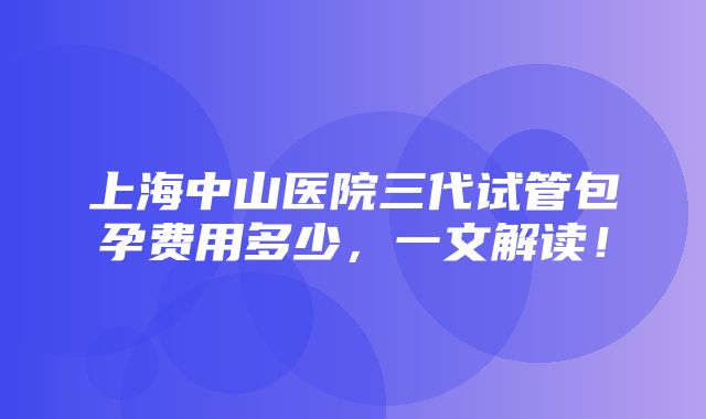 上海中山医院三代试管包孕费用多少，一文解读！