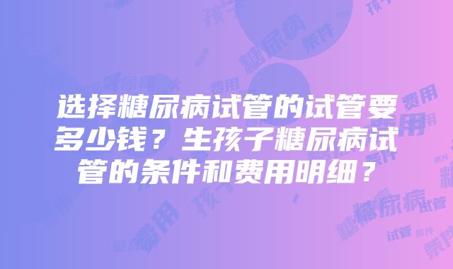 选择糖尿病试管的试管要多少钱？生孩子糖尿病试管的条件和费用明细？