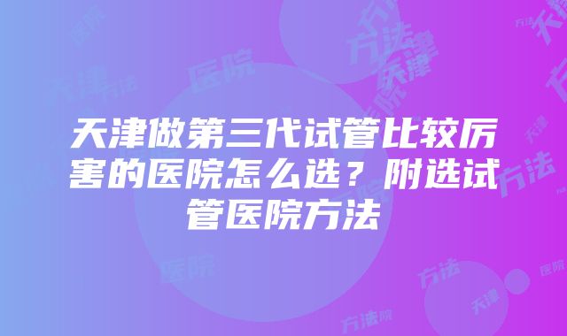 天津做第三代试管比较厉害的医院怎么选？附选试管医院方法