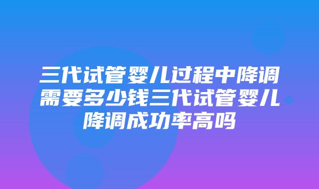 三代试管婴儿过程中降调需要多少钱三代试管婴儿降调成功率高吗