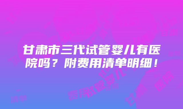 甘肃市三代试管婴儿有医院吗？附费用清单明细！