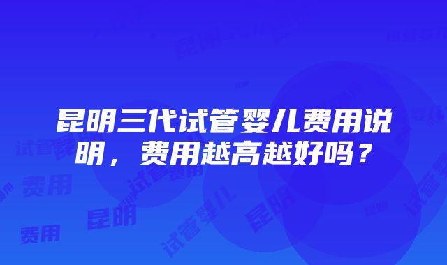 昆明三代试管婴儿费用说明，费用越高越好吗？