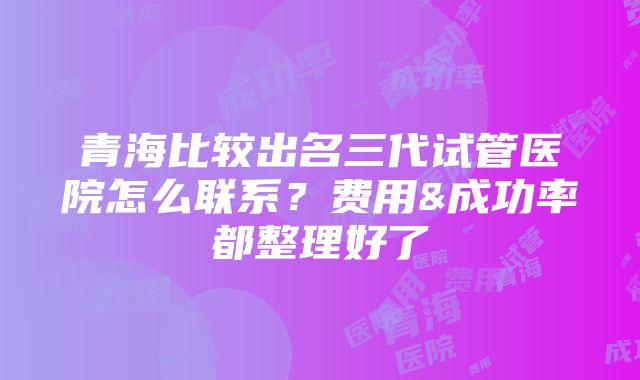 青海比较出名三代试管医院怎么联系？费用&成功率都整理好了