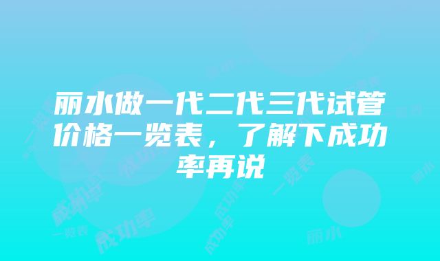 丽水做一代二代三代试管价格一览表，了解下成功率再说