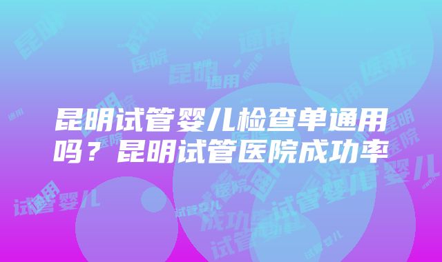 昆明试管婴儿检查单通用吗？昆明试管医院成功率