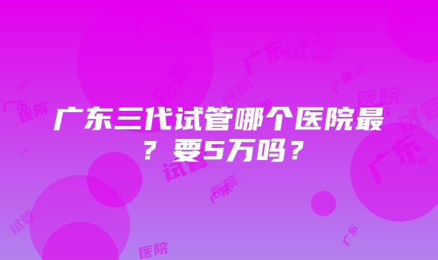 广东三代试管哪个医院最？要5万吗？