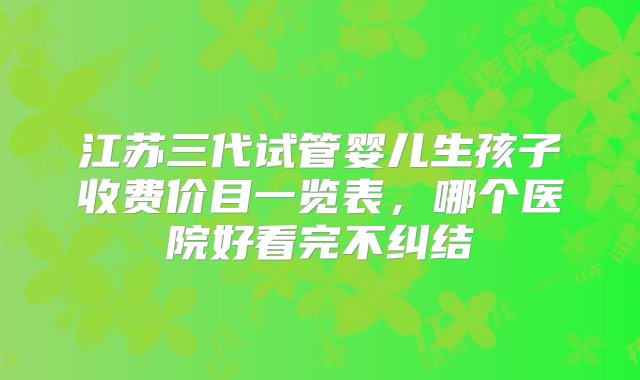 江苏三代试管婴儿生孩子收费价目一览表，哪个医院好看完不纠结