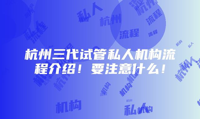 杭州三代试管私人机构流程介绍！要注意什么！