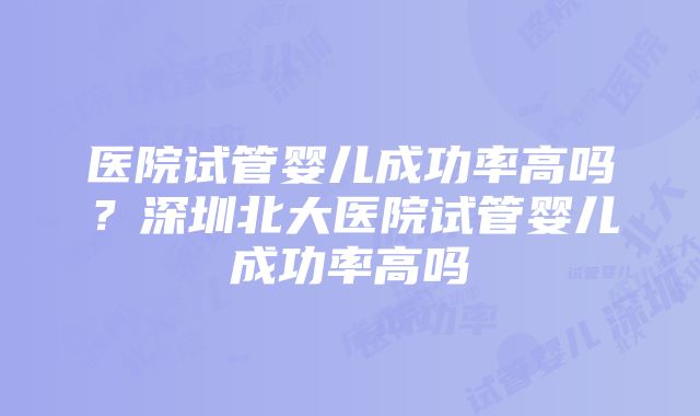 医院试管婴儿成功率高吗？深圳北大医院试管婴儿成功率高吗