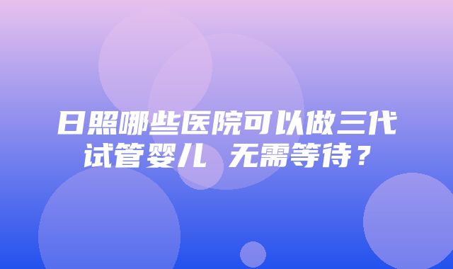 日照哪些医院可以做三代试管婴儿 无需等待？