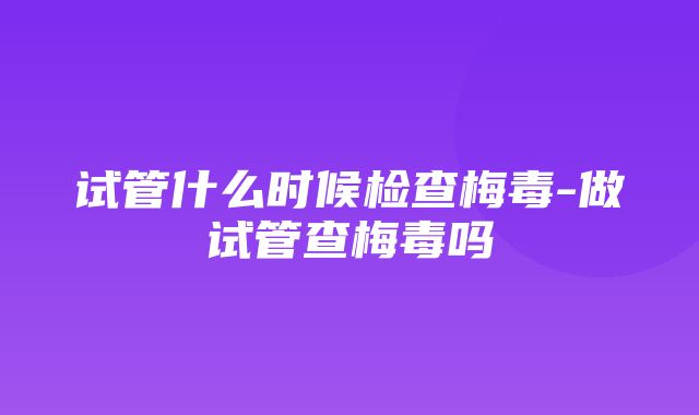 试管什么时候检查梅毒-做试管查梅毒吗