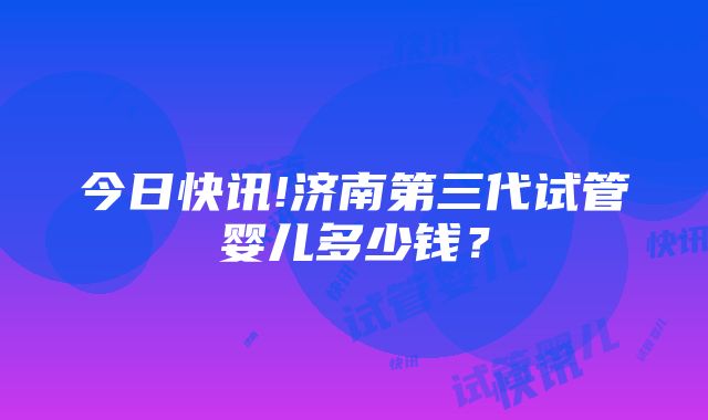 今日快讯!济南第三代试管婴儿多少钱？