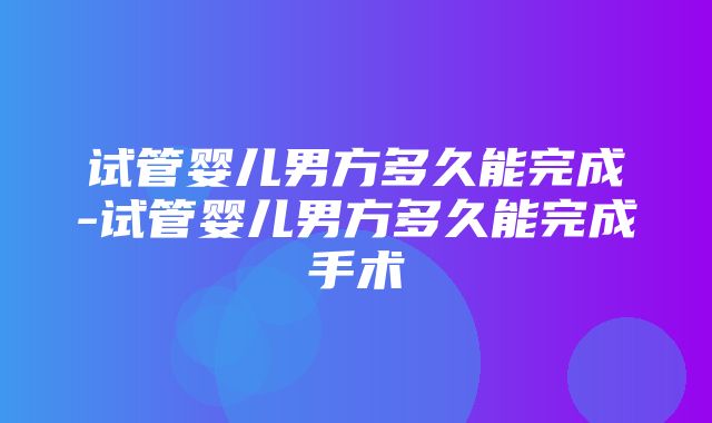 试管婴儿男方多久能完成-试管婴儿男方多久能完成手术