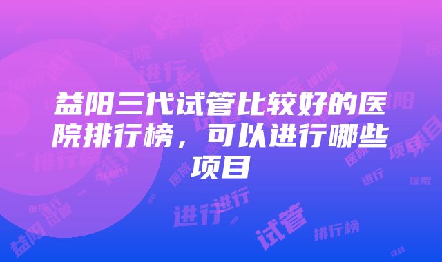 益阳三代试管比较好的医院排行榜，可以进行哪些项目