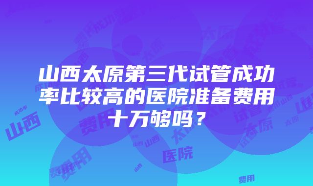 山西太原第三代试管成功率比较高的医院准备费用十万够吗？