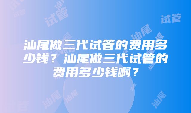 汕尾做三代试管的费用多少钱？汕尾做三代试管的费用多少钱啊？