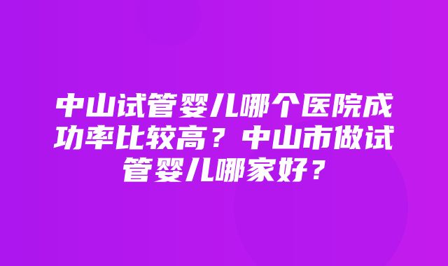 中山试管婴儿哪个医院成功率比较高？中山市做试管婴儿哪家好？