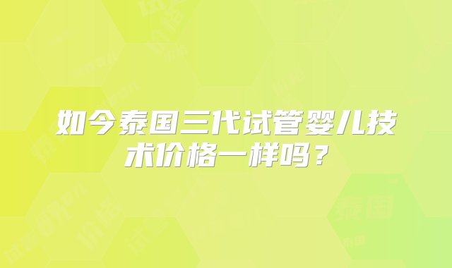 如今泰国三代试管婴儿技术价格一样吗？