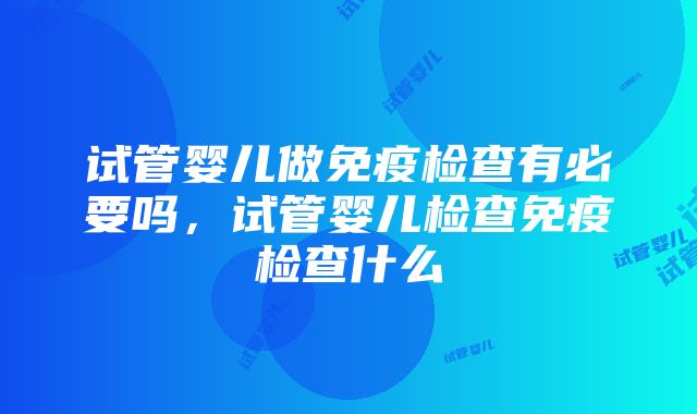 试管婴儿做免疫检查有必要吗，试管婴儿检查免疫检查什么