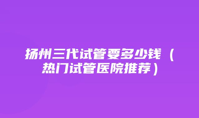 扬州三代试管要多少钱（热门试管医院推荐）