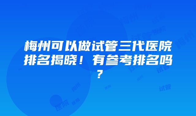 梅州可以做试管三代医院排名揭晓！有参考排名吗？