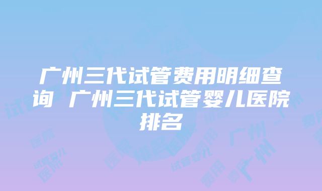 广州三代试管费用明细查询 广州三代试管婴儿医院排名