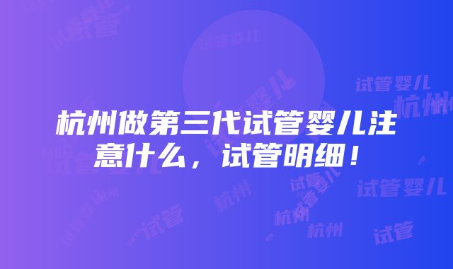 杭州做第三代试管婴儿注意什么，试管明细！