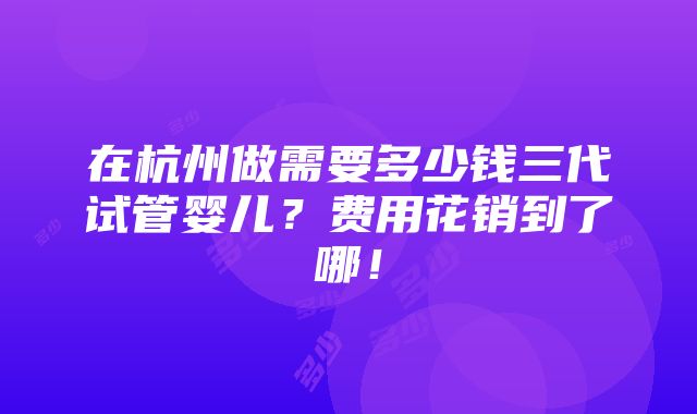 在杭州做需要多少钱三代试管婴儿？费用花销到了哪！