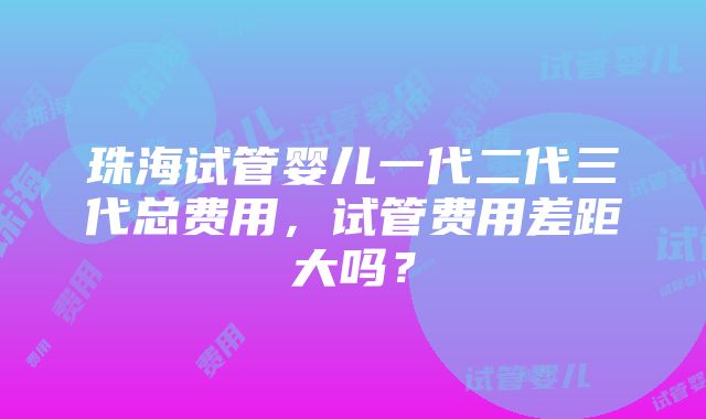 珠海试管婴儿一代二代三代总费用，试管费用差距大吗？