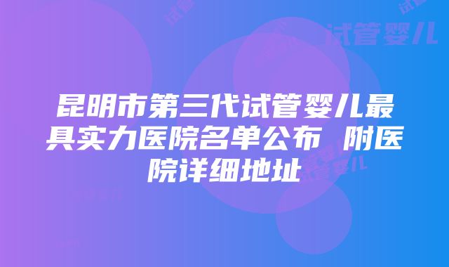 昆明市第三代试管婴儿最具实力医院名单公布 附医院详细地址