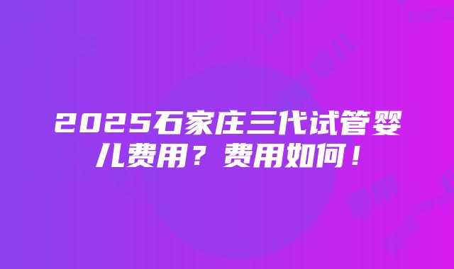 2025石家庄三代试管婴儿费用？费用如何！