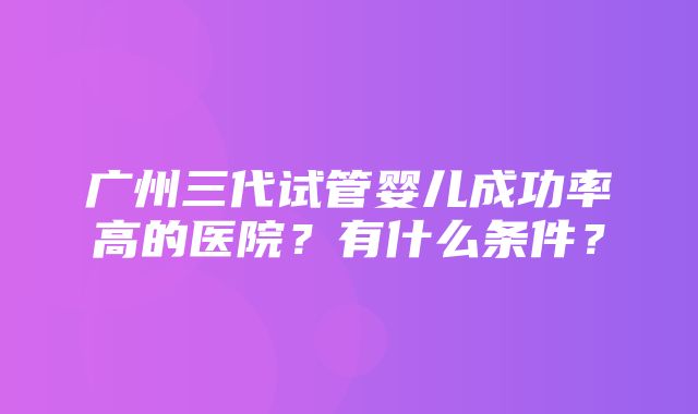 广州三代试管婴儿成功率高的医院？有什么条件？