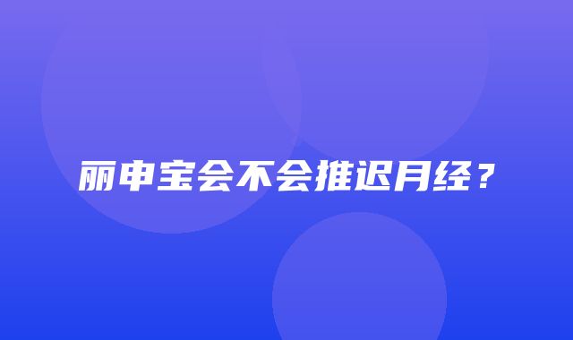 丽申宝会不会推迟月经？