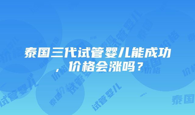 泰国三代试管婴儿能成功，价格会涨吗？