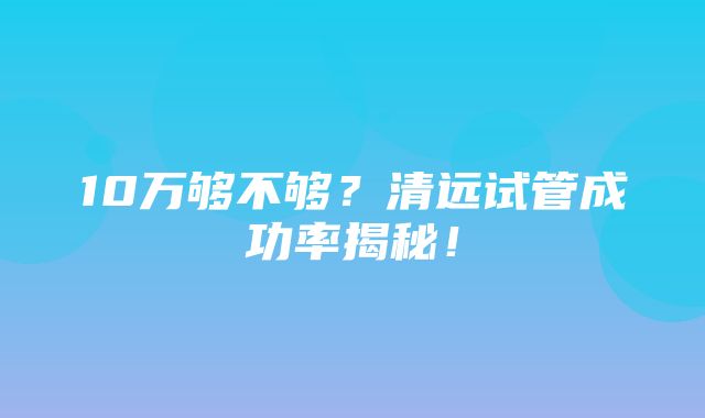 10万够不够？清远试管成功率揭秘！