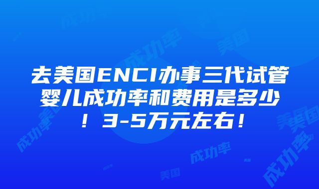 去美国ENCI办事三代试管婴儿成功率和费用是多少！3-5万元左右！