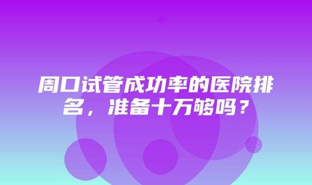 周口试管成功率的医院排名，准备十万够吗？