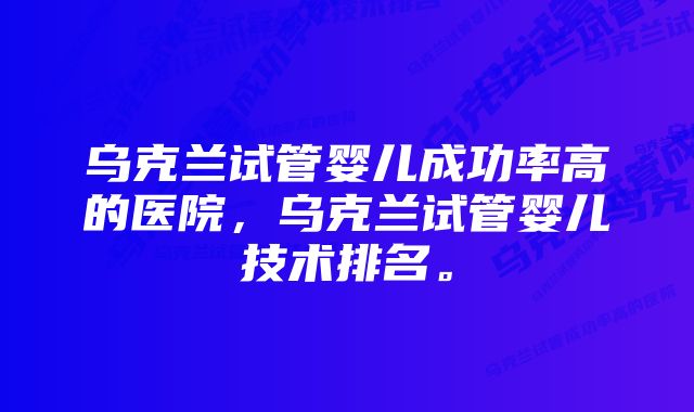 乌克兰试管婴儿成功率高的医院，乌克兰试管婴儿技术排名。